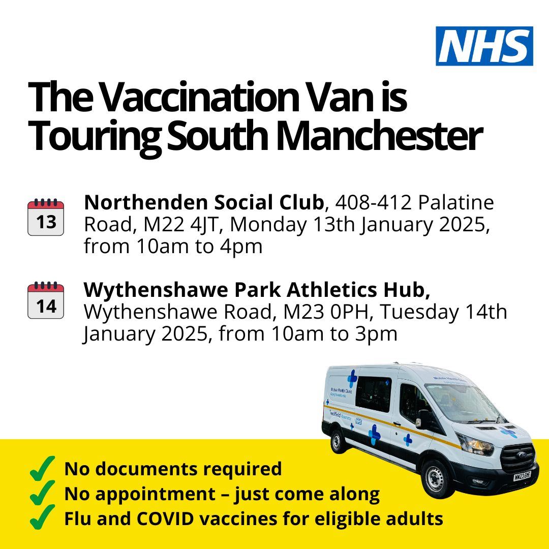 The Vaccination Van is Touring South Manchester. Northenden Social Club - Monday 13th January 2024 10am - 4pm. Wythenshawe Park Athletics Hub - Tuesday 14th January 2025 10am - 3pm.  No documentation required. No appointment. Flu and COVID vaccines for eligible adults.